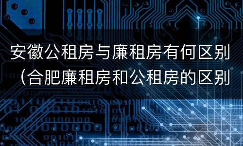 安徽公租房与廉租房有何区别（合肥廉租房和公租房的区别）