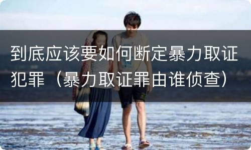 到底应该要如何断定暴力取证犯罪（暴力取证罪由谁侦查）