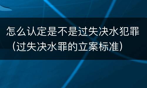 怎么认定是不是过失决水犯罪（过失决水罪的立案标准）