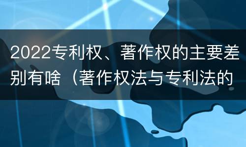 2022专利权、著作权的主要差别有啥（著作权法与专利法的区别）