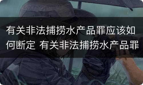 有关非法捕捞水产品罪应该如何断定 有关非法捕捞水产品罪应该如何断定责任