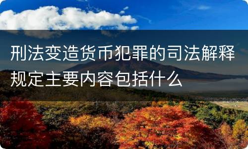 刑法变造货币犯罪的司法解释规定主要内容包括什么