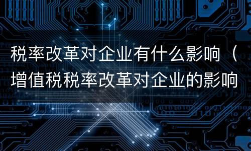 税率改革对企业有什么影响（增值税税率改革对企业的影响）