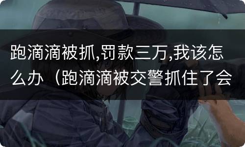 跑滴滴被抓,罚款三万,我该怎么办（跑滴滴被交警抓住了会罚多少啊）
