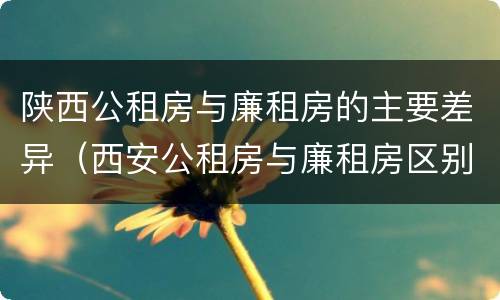 陕西公租房与廉租房的主要差异（西安公租房与廉租房区别）