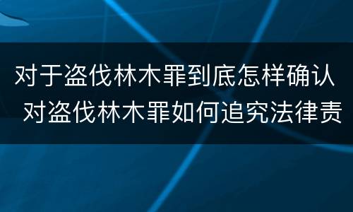 对于盗伐林木罪到底怎样确认 对盗伐林木罪如何追究法律责任