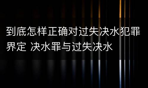 到底怎样正确对过失决水犯罪界定 决水罪与过失决水