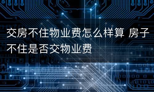 交房不住物业费怎么样算 房子不住是否交物业费