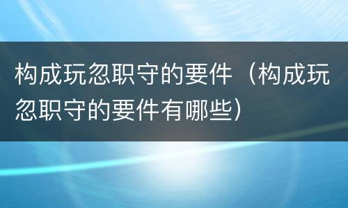 构成玩忽职守的要件（构成玩忽职守的要件有哪些）