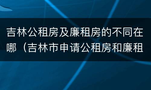 吉林公租房及廉租房的不同在哪（吉林市申请公租房和廉租房的条件）