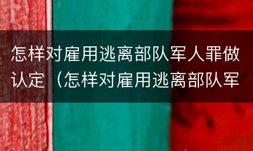 怎样对雇用逃离部队军人罪做认定（怎样对雇用逃离部队军人罪做认定的依据）