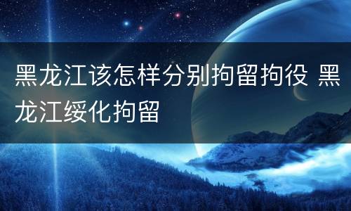 黑龙江该怎样分别拘留拘役 黑龙江绥化拘留