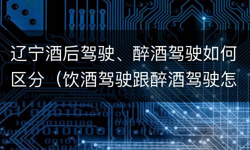 辽宁酒后驾驶、醉酒驾驶如何区分（饮酒驾驶跟醉酒驾驶怎么区分）