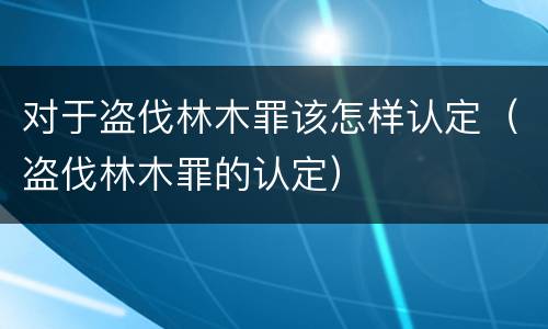 对于盗伐林木罪该怎样认定（盗伐林木罪的认定）