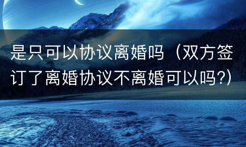 是只可以协议离婚吗（双方签订了离婚协议不离婚可以吗?）