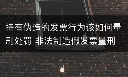 持有伪造的发票行为该如何量刑处罚 非法制造假发票量刑