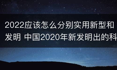 2022应该怎么分别实用新型和发明 中国2020年新发明出的科技