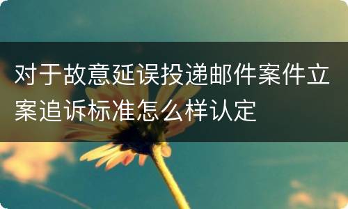 对于故意延误投递邮件案件立案追诉标准怎么样认定