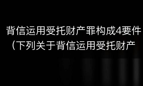 背信运用受托财产罪构成4要件（下列关于背信运用受托财产罪的说法中正确的是）
