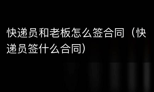 快递员和老板怎么签合同（快递员签什么合同）