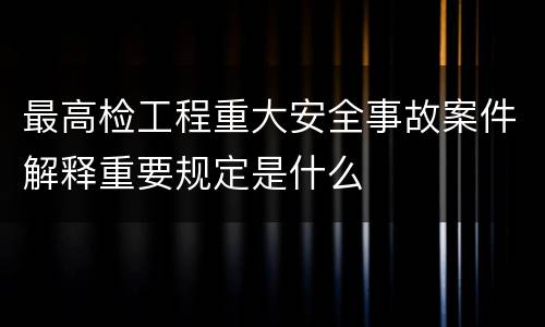 最高检工程重大安全事故案件解释重要规定是什么