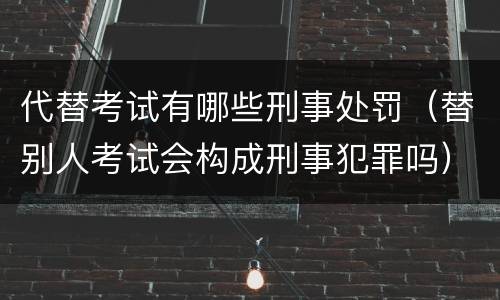 代替考试有哪些刑事处罚（替别人考试会构成刑事犯罪吗）