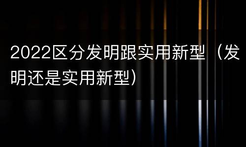 2022区分发明跟实用新型（发明还是实用新型）