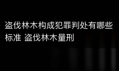 盗伐林木构成犯罪判处有哪些标准 盗伐林木量刑