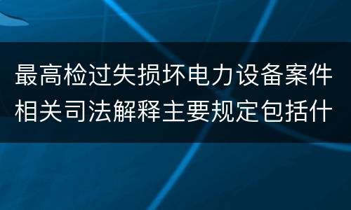 最高检过失损坏电力设备案件相关司法解释主要规定包括什么