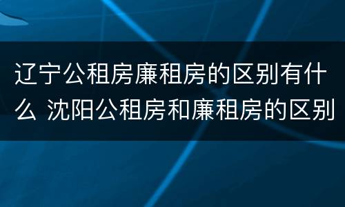 辽宁公租房廉租房的区别有什么 沈阳公租房和廉租房的区别