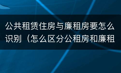 公共租赁住房与廉租房要怎么识别（怎么区分公租房和廉租房）