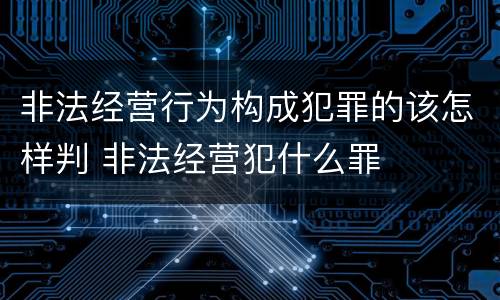 非法经营行为构成犯罪的该怎样判 非法经营犯什么罪
