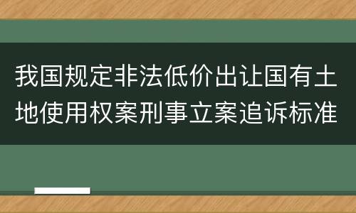 我国规定非法低价出让国有土地使用权案刑事立案追诉标准有哪些规定