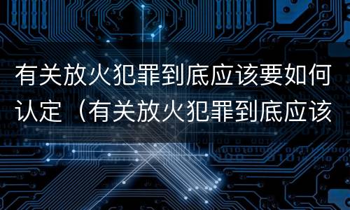 有关放火犯罪到底应该要如何认定（有关放火犯罪到底应该要如何认定罪名）