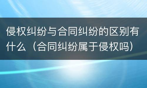 侵权纠纷与合同纠纷的区别有什么（合同纠纷属于侵权吗）