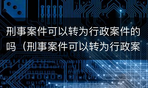 刑事案件可以转为行政案件的吗（刑事案件可以转为行政案件的吗怎么处理）