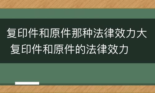 复印件和原件那种法律效力大 复印件和原件的法律效力