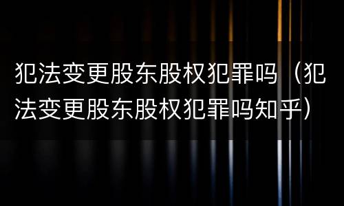 犯法变更股东股权犯罪吗（犯法变更股东股权犯罪吗知乎）