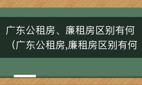 广东公租房、廉租房区别有何（广东公租房,廉租房区别有何标准）