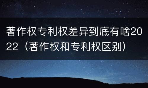 著作权专利权差异到底有啥2022（著作权和专利权区别）