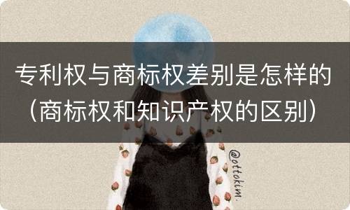 专利权与商标权差别是怎样的（商标权和知识产权的区别）