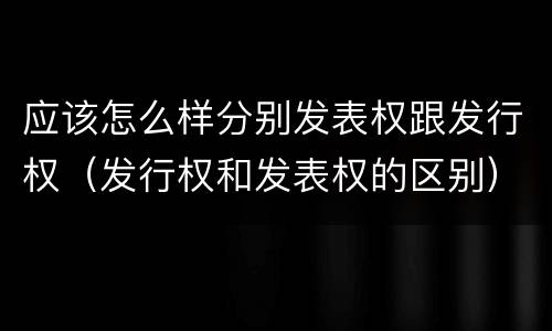 应该怎么样分别发表权跟发行权（发行权和发表权的区别）