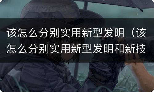 该怎么分别实用新型发明（该怎么分别实用新型发明和新技术）