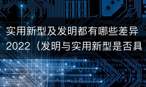 实用新型及发明都有哪些差异2022（发明与实用新型是否具有实用性）