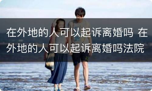 在外地的人可以起诉离婚吗 在外地的人可以起诉离婚吗法院
