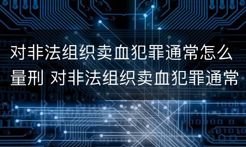 对非法组织卖血犯罪通常怎么量刑 对非法组织卖血犯罪通常怎么量刑呢
