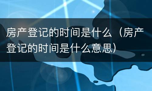 房产登记的时间是什么（房产登记的时间是什么意思）