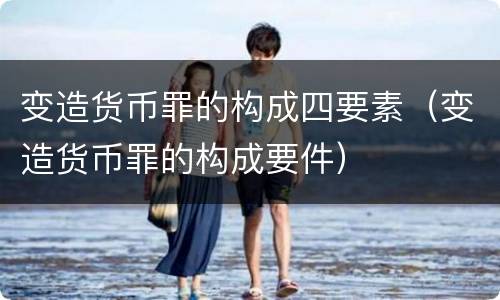 变造货币罪的构成四要素（变造货币罪的构成要件）