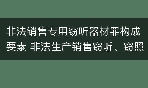 非法销售专用窃听器材罪构成要素 非法生产销售窃听、窃照专用器材罪