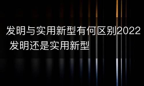 发明与实用新型有何区别2022 发明还是实用新型